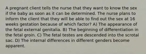 A pregnant client tells the nurse that they want to know the sex if the baby as soon as it can be determined. The nurse plans to inform the client that they will be able to find out the sex at 16 weeks gestation because of which factor? A) The appearance of the fetal external genitalia. B) The beginning of differentiation in the fetal groin. C) The fetal testes are descended into the scrotal sac. D) The internal differences in different genders become apparent.