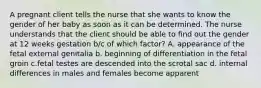 A pregnant client tells the nurse that she wants to know the gender of her baby as soon as it can be determined. The nurse understands that the client should be able to find out the gender at 12 weeks gestation b/c of which factor? A. appearance of the fetal external genitalia b. beginning of differentiation in the fetal groin c.fetal testes are descended into the scrotal sac d. internal differences in males and females become apparent