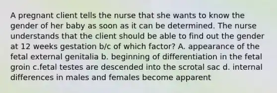 A pregnant client tells the nurse that she wants to know the gender of her baby as soon as it can be determined. The nurse understands that the client should be able to find out the gender at 12 weeks gestation b/c of which factor? A. appearance of the fetal external genitalia b. beginning of differentiation in the fetal groin c.fetal testes are descended into the scrotal sac d. internal differences in males and females become apparent