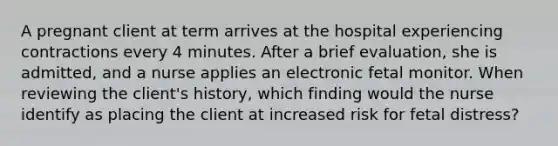 A pregnant client at term arrives at the hospital experiencing contractions every 4 minutes. After a brief evaluation, she is admitted, and a nurse applies an electronic fetal monitor. When reviewing the client's history, which finding would the nurse identify as placing the client at increased risk for fetal distress?