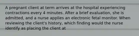 A pregnant client at term arrives at the hospital experiencing contractions every 4 minutes. After a brief evaluation, she is admitted, and a nurse applies an electronic fetal monitor. When reviewing the client's history, which finding would the nurse identify as placing the client at