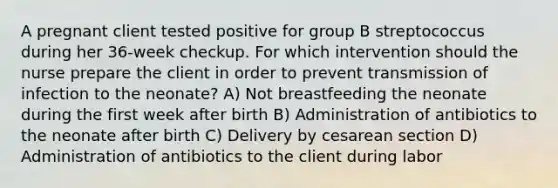 A pregnant client tested positive for group B streptococcus during her 36-week checkup. For which intervention should the nurse prepare the client in order to prevent transmission of infection to the neonate? A) Not breastfeeding the neonate during the first week after birth B) Administration of antibiotics to the neonate after birth C) Delivery by cesarean section D) Administration of antibiotics to the client during labor