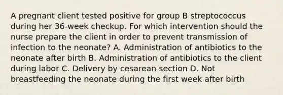 A pregnant client tested positive for group B streptococcus during her​ 36-week checkup. For which intervention should the nurse prepare the client in order to prevent transmission of infection to the​ neonate? A. Administration of antibiotics to the neonate after birth B. Administration of antibiotics to the client during labor C. Delivery by cesarean section D. Not breastfeeding the neonate during the first week after birth