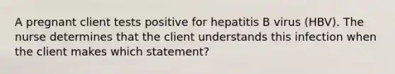 A pregnant client tests positive for hepatitis B virus (HBV). The nurse determines that the client understands this infection when the client makes which statement?