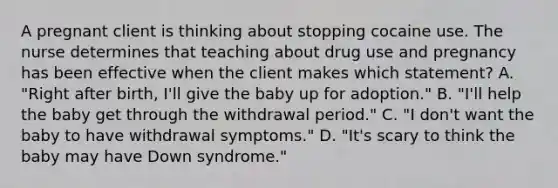 A pregnant client is thinking about stopping cocaine use. The nurse determines that teaching about drug use and pregnancy has been effective when the client makes which statement? A. "Right after birth, I'll give the baby up for adoption." B. "I'll help the baby get through the withdrawal period." C. "I don't want the baby to have withdrawal symptoms." D. "It's scary to think the baby may have Down syndrome."