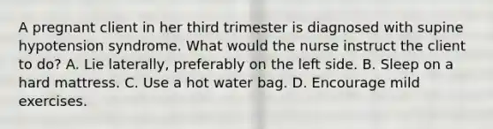 A pregnant client in her third trimester is diagnosed with supine hypotension syndrome. What would the nurse instruct the client to do? A. Lie laterally, preferably on the left side. B. Sleep on a hard mattress. C. Use a hot water bag. D. Encourage mild exercises.