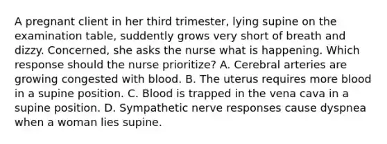 A pregnant client in her third trimester, lying supine on the examination table, suddently grows very short of breath and dizzy. Concerned, she asks the nurse what is happening. Which response should the nurse prioritize? A. Cerebral arteries are growing congested with blood. B. The uterus requires more blood in a supine position. C. Blood is trapped in the vena cava in a supine position. D. Sympathetic nerve responses cause dyspnea when a woman lies supine.