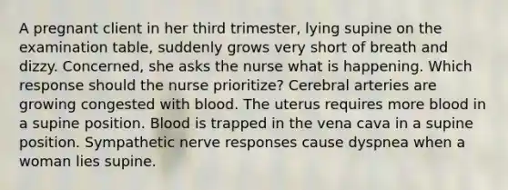 A pregnant client in her third trimester, lying supine on the examination table, suddenly grows very short of breath and dizzy. Concerned, she asks the nurse what is happening. Which response should the nurse prioritize? Cerebral arteries are growing congested with blood. The uterus requires more blood in a supine position. Blood is trapped in the vena cava in a supine position. Sympathetic nerve responses cause dyspnea when a woman lies supine.