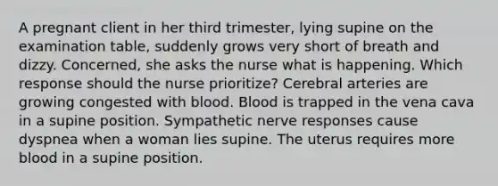 A pregnant client in her third trimester, lying supine on the examination table, suddenly grows very short of breath and dizzy. Concerned, she asks the nurse what is happening. Which response should the nurse prioritize? Cerebral arteries are growing congested with blood. Blood is trapped in the vena cava in a supine position. Sympathetic nerve responses cause dyspnea when a woman lies supine. The uterus requires more blood in a supine position.