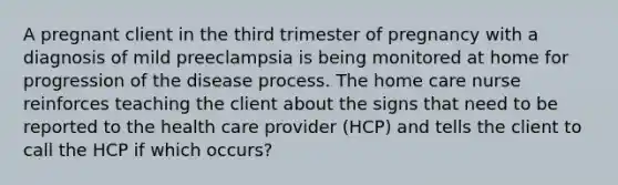 A pregnant client in the third trimester of pregnancy with a diagnosis of mild preeclampsia is being monitored at home for progression of the disease process. The home care nurse reinforces teaching the client about the signs that need to be reported to the health care provider (HCP) and tells the client to call the HCP if which occurs?