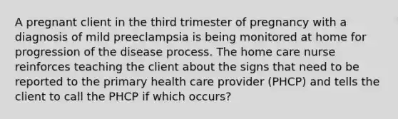 A pregnant client in the third trimester of pregnancy with a diagnosis of mild preeclampsia is being monitored at home for progression of the disease process. The home care nurse reinforces teaching the client about the signs that need to be reported to the primary health care provider (PHCP) and tells the client to call the PHCP if which occurs?