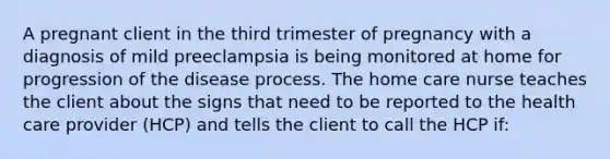 A pregnant client in the third trimester of pregnancy with a diagnosis of mild preeclampsia is being monitored at home for progression of the disease process. The home care nurse teaches the client about the signs that need to be reported to the health care provider (HCP) and tells the client to call the HCP if: