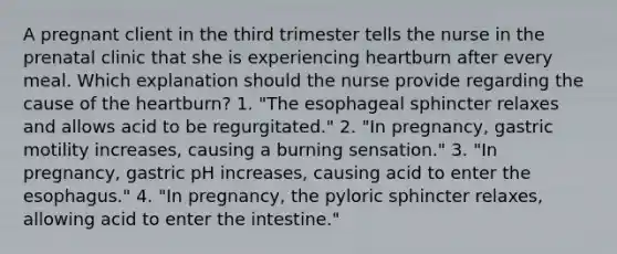 A pregnant client in the third trimester tells the nurse in the prenatal clinic that she is experiencing heartburn after every meal. Which explanation should the nurse provide regarding the cause of the heartburn? 1. "The esophageal sphincter relaxes and allows acid to be regurgitated." 2. "In pregnancy, gastric motility increases, causing a burning sensation." 3. "In pregnancy, gastric pH increases, causing acid to enter the esophagus." 4. "In pregnancy, the pyloric sphincter relaxes, allowing acid to enter the intestine."