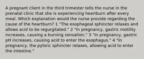 A pregnant client in the third trimester tells the nurse in the prenatal clinic that she is experiencing heartburn after every meal. Which explanation would the nurse provide regarding the cause of the heartburn? 1 "The esophageal sphincter relaxes and allows acid to be regurgitated." 2 "In pregnancy, gastric motility increases, causing a burning sensation." 3 "In pregnancy, gastric pH increases, causing acid to enter the esophagus." 4 "In pregnancy, the pyloric sphincter relaxes, allowing acid to enter the intestine."