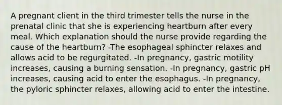 A pregnant client in the third trimester tells the nurse in the prenatal clinic that she is experiencing heartburn after every meal. Which explanation should the nurse provide regarding the cause of the heartburn? -The esophageal sphincter relaxes and allows acid to be regurgitated. -In pregnancy, gastric motility increases, causing a burning sensation. -In pregnancy, gastric pH increases, causing acid to enter the esophagus. -In pregnancy, the pyloric sphincter relaxes, allowing acid to enter the intestine.