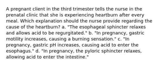 A pregnant client in the third trimester tells the nurse in the prenatal clinic that she is experiencing heartburn after every meal. Which explanation should the nurse provide regarding the cause of the heartburn? a. "The esophageal sphincter relaxes and allows acid to be regurgitated." b. "In pregnancy, gastric motility increases, causing a burning sensation." c. "In pregnancy, gastric pH increases, causing acid to enter the esophagus." d. "In pregnancy, the pyloric sphincter relaxes, allowing acid to enter the intestine."