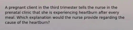 A pregnant client in the third trimester tells the nurse in the prenatal clinic that she is experiencing heartburn after every meal. Which explanation would the nurse provide regarding the cause of the heartburn?