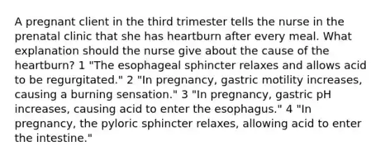 A pregnant client in the third trimester tells the nurse in the prenatal clinic that she has heartburn after every meal. What explanation should the nurse give about the cause of the heartburn? 1 "The esophageal sphincter relaxes and allows acid to be regurgitated." 2 "In pregnancy, gastric motility increases, causing a burning sensation." 3 "In pregnancy, gastric pH increases, causing acid to enter the esophagus." 4 "In pregnancy, the pyloric sphincter relaxes, allowing acid to enter the intestine."