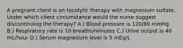 A pregnant client is on tocolytic therapy with magnesium sulfate. Under which client circumstance would the nurse suggest discontinuing the therapy? A.) Blood pressure is 120/80 mmHg B.) Respiratory rate is 10 breaths/minutes C.) Urine output is 40 mL/hour D.) Serum magnesium level is 5 mEq/L