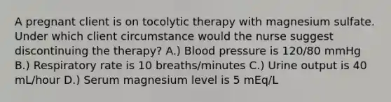 A pregnant client is on tocolytic therapy with magnesium sulfate. Under which client circumstance would the nurse suggest discontinuing the therapy? A.) Blood pressure is 120/80 mmHg B.) Respiratory rate is 10 breaths/minutes C.) Urine output is 40 mL/hour D.) Serum magnesium level is 5 mEq/L