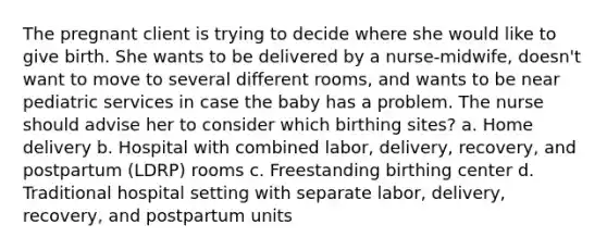 The pregnant client is trying to decide where she would like to give birth. She wants to be delivered by a nurse-midwife, doesn't want to move to several different rooms, and wants to be near pediatric services in case the baby has a problem. The nurse should advise her to consider which birthing sites? a. Home delivery b. Hospital with combined labor, delivery, recovery, and postpartum (LDRP) rooms c. Freestanding birthing center d. Traditional hospital setting with separate labor, delivery, recovery, and postpartum units