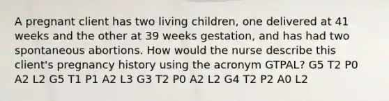 A pregnant client has two living​ children, one delivered at 41 weeks and the other at 39 weeks​ gestation, and has had two spontaneous abortions. How would the nurse describe this​ client's pregnancy history using the acronym​ GTPAL? G5 T2 P0 A2 L2 G5 T1 P1 A2 L3 G3 T2 P0 A2 L2 G4 T2 P2 A0 L2