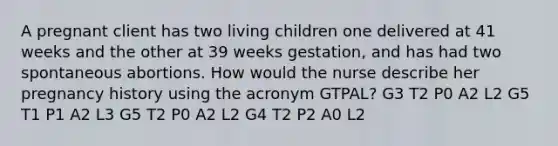 A pregnant client has two living children one delivered at 41 weeks and the other at 39 weeks​ gestation, and has had two spontaneous abortions. How would the nurse describe her pregnancy history using the acronym​ GTPAL? G3 T2 P0 A2 L2 G5 T1 P1 A2 L3 G5 T2 P0 A2 L2 G4 T2 P2 A0 L2