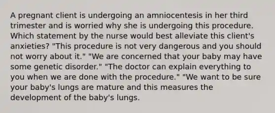 A pregnant client is undergoing an amniocentesis in her third trimester and is worried why she is undergoing this procedure. Which statement by the nurse would best alleviate this client's anxieties? "This procedure is not very dangerous and you should not worry about it." "We are concerned that your baby may have some genetic disorder." "The doctor can explain everything to you when we are done with the procedure." "We want to be sure your baby's lungs are mature and this measures the development of the baby's lungs.