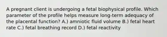 A pregnant client is undergoing a fetal biophysical profile. Which parameter of the profile helps measure long-term adequacy of the placental function? A.) amniotic fluid volume B.) fetal heart rate C.) fetal breathing record D.) fetal reactivity