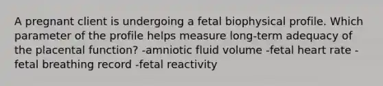 A pregnant client is undergoing a fetal biophysical profile. Which parameter of the profile helps measure long-term adequacy of the placental function? -amniotic fluid volume -fetal heart rate -fetal breathing record -fetal reactivity