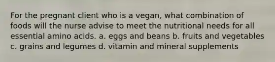 For the pregnant client who is a vegan, what combination of foods will the nurse advise to meet the nutritional needs for all essential amino acids. a. eggs and beans b. fruits and vegetables c. grains and legumes d. vitamin and mineral supplements