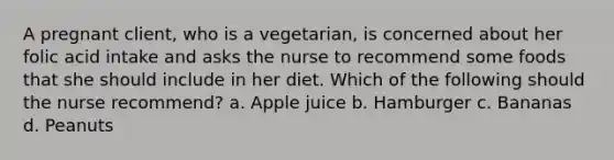 A pregnant client, who is a vegetarian, is concerned about her folic acid intake and asks the nurse to recommend some foods that she should include in her diet. Which of the following should the nurse recommend? a. Apple juice b. Hamburger c. Bananas d. Peanuts