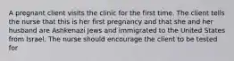 A pregnant client visits the clinic for the first time. The client tells the nurse that this is her first pregnancy and that she and her husband are Ashkenazi Jews and immigrated to the United States from Israel. The nurse should encourage the client to be tested for