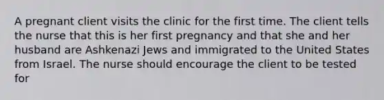 A pregnant client visits the clinic for the first time. The client tells the nurse that this is her first pregnancy and that she and her husband are Ashkenazi Jews and immigrated to the United States from Israel. The nurse should encourage the client to be tested for