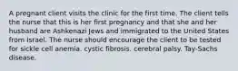 A pregnant client visits the clinic for the first time. The client tells the nurse that this is her first pregnancy and that she and her husband are Ashkenazi Jews and immigrated to the United States from Israel. The nurse should encourage the client to be tested for sickle cell anemia. cystic fibrosis. cerebral palsy. Tay-Sachs disease.