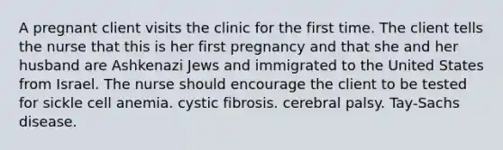 A pregnant client visits the clinic for the first time. The client tells the nurse that this is her first pregnancy and that she and her husband are Ashkenazi Jews and immigrated to the United States from Israel. The nurse should encourage the client to be tested for sickle cell anemia. cystic fibrosis. cerebral palsy. Tay-Sachs disease.