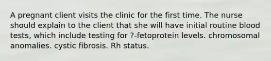 A pregnant client visits the clinic for the first time. The nurse should explain to the client that she will have initial routine blood tests, which include testing for ?-fetoprotein levels. chromosomal anomalies. cystic fibrosis. Rh status.