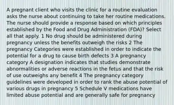 A pregnant client who visits the clinic for a routine evaluation asks the nurse about continuing to take her routine medications. The nurse should provide a response based on which principles established by the Food and Drug Administration (FDA)? Select all that apply. 1 No drug should be administered during pregnancy unless the benefits outweigh the risks 2 The pregnancy Categories were established in order to indicate the potential for a drug to cause birth defects 3 A pregnancy category A designation indicates that studies demonstrate abnormalities or adverse reactions in the fetus and that the risk of use outweighs any benefit 4 The pregnancy category guidelines were developed in order to rank the abuse potential of various drugs in pregnancy 5 Schedule V medications have limited abuse potential and are generally safe for pregnancy