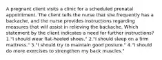 A pregnant client visits a clinic for a scheduled prenatal appointment. The client tells the nurse that she frequently has a backache, and the nurse provides instructions regarding measures that will assist in relieving the backache. Which statement by the client indicates a need for further instructions? 1."I should wear flat-heeled shoes." 2."I should sleep on a firm mattress." 3."I should try to maintain good posture." 4."I should do more exercises to strengthen my back muscles."