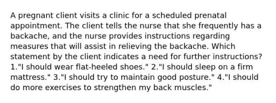 A pregnant client visits a clinic for a scheduled prenatal appointment. The client tells the nurse that she frequently has a backache, and the nurse provides instructions regarding measures that will assist in relieving the backache. Which statement by the client indicates a need for further instructions? 1."I should wear flat-heeled shoes." 2."I should sleep on a firm mattress." 3."I should try to maintain good posture." 4."I should do more exercises to strengthen my back muscles."