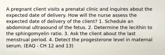 A pregnant client visits a prenatal clinic and inquires about the expected date of delivery. How will the nurse assess the expected date of delivery of the client? 1. Schedule an abdominal ultrasound of the fetus. 2. Determine the lecithin to the sphingomyelin ratio. 3. Ask the client about the last menstrual period. 4. Detect the progesterone level in maternal serum. (EAQ - CH 12 and 13)