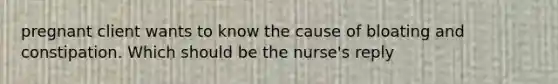 pregnant client wants to know the cause of bloating and constipation. Which should be the​ nurse's reply