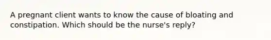 A pregnant client wants to know the cause of bloating and constipation. Which should be the​ nurse's reply?