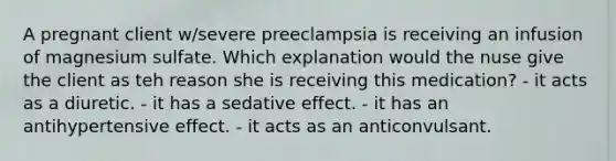 A pregnant client w/severe preeclampsia is receiving an infusion of magnesium sulfate. Which explanation would the nuse give the client as teh reason she is receiving this medication? - it acts as a diuretic. - it has a sedative effect. - it has an antihypertensive effect. - it acts as an anticonvulsant.