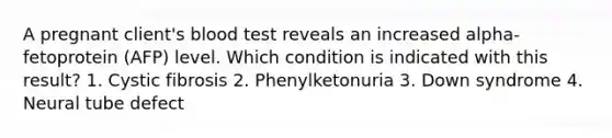 A pregnant client's blood test reveals an increased alpha-fetoprotein (AFP) level. Which condition is indicated with this result? 1. Cystic fibrosis 2. Phenylketonuria 3. Down syndrome 4. Neural tube defect