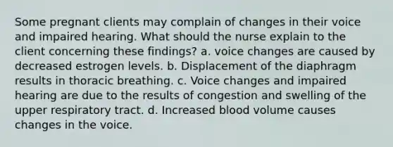 Some pregnant clients may complain of changes in their voice and impaired hearing. What should the nurse explain to the client concerning these findings? a. voice changes are caused by decreased estrogen levels. b. Displacement of the diaphragm results in thoracic breathing. c. Voice changes and impaired hearing are due to the results of congestion and swelling of the upper respiratory tract. d. Increased blood volume causes changes in the voice.