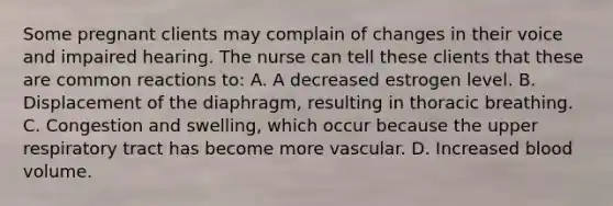 Some pregnant clients may complain of changes in their voice and impaired hearing. The nurse can tell these clients that these are common reactions to: A. A decreased estrogen level. B. Displacement of the diaphragm, resulting in thoracic breathing. C. Congestion and swelling, which occur because the upper respiratory tract has become more vascular. D. Increased blood volume.