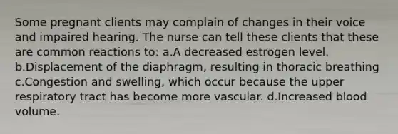 Some pregnant clients may complain of changes in their voice and impaired hearing. The nurse can tell these clients that these are common reactions to: a.A decreased estrogen level. b.Displacement of the diaphragm, resulting in thoracic breathing c.Congestion and swelling, which occur because the upper respiratory tract has become more vascular. d.Increased blood volume.