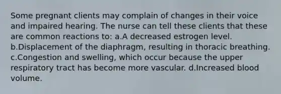 Some pregnant clients may complain of changes in their voice and impaired hearing. The nurse can tell these clients that these are common reactions to: a.A decreased estrogen level. b.Displacement of the diaphragm, resulting in thoracic breathing. c.Congestion and swelling, which occur because the upper respiratory tract has become more vascular. d.Increased blood volume.