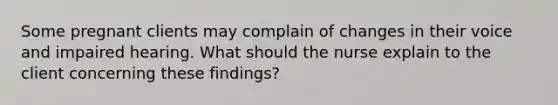 Some pregnant clients may complain of changes in their voice and impaired hearing. What should the nurse explain to the client concerning these findings?